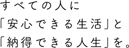 すべての人に「安心できる生活」と「納得できる人生」を。